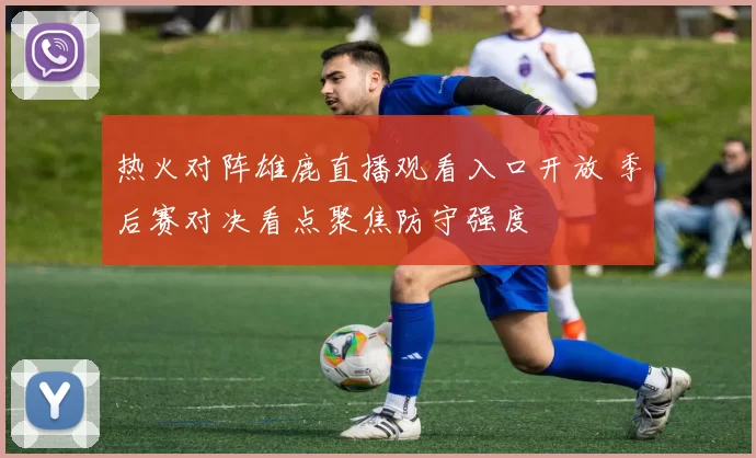 热火对阵雄鹿直播观看入口开放 季后赛对决看点聚焦防守强度