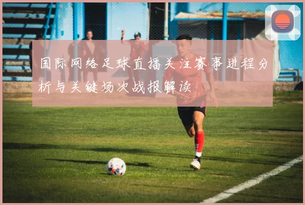 国际网络足球直播关注赛事进程分析与关键场次战报解读