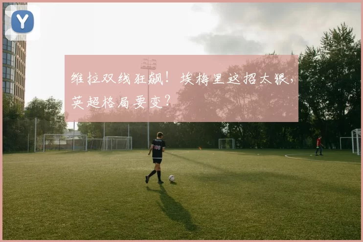 维拉双线狂飙!埃梅里这招太狠,英超格局要变?