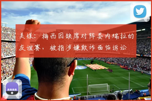 美媒：梅西因缺席对阵委内瑞拉的友谊赛，被指涉嫌欺诈面临诉讼