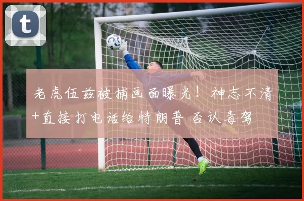 老虎伍兹被捕画面曝光!神志不清+直接打电话给特朗普 否认毒驾