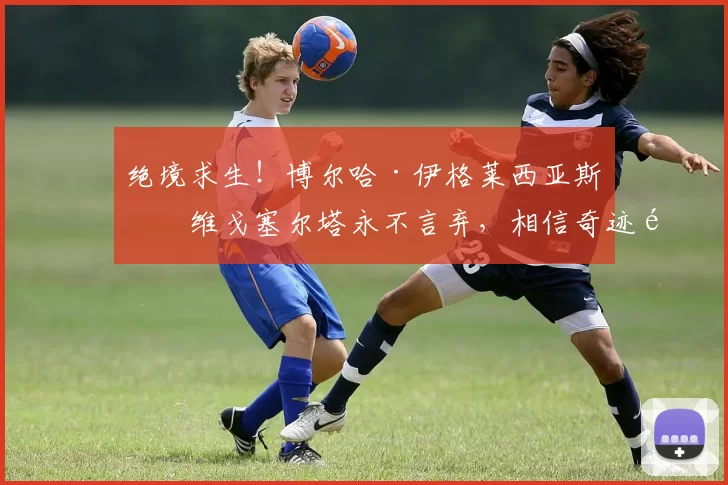 绝境求生！博尔哈·伊格莱西亚斯：维戈塞尔塔永不言弃，相信奇迹逆转弗赖堡