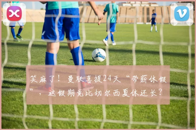 笑麻了！曼联喜提24天“带薪休假”，这假期竟比切尔西夏休还长？