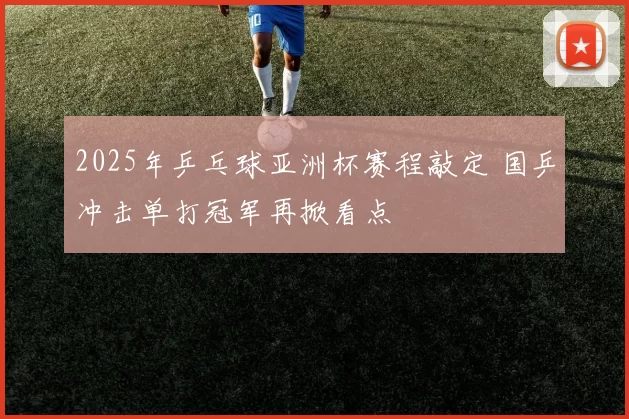 2025年乒乓球亚洲杯赛程敲定 国乒冲击单打冠军再掀看点