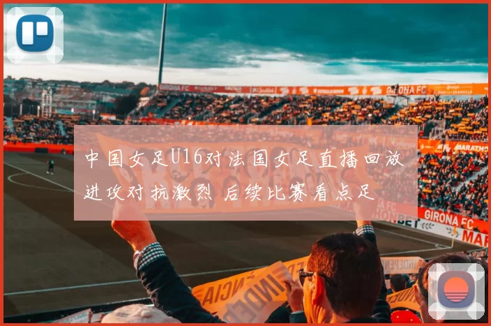 中国女足U16对法国女足直播回放 进攻对抗激烈 后续比赛看点足