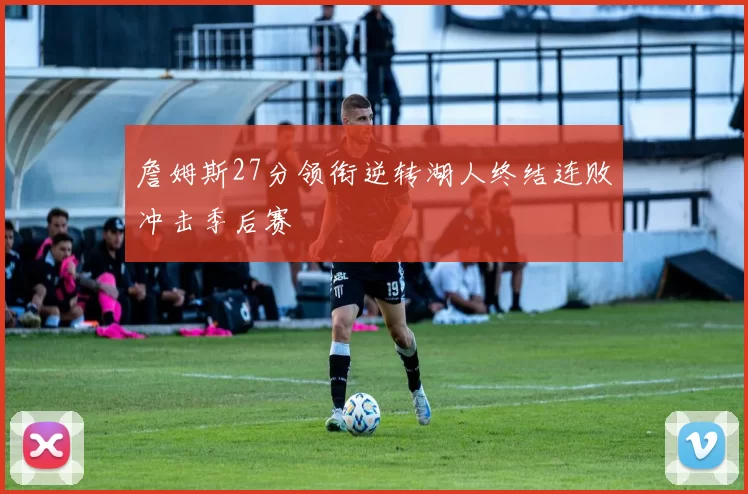 詹姆斯27分领衔逆转湖人终结连败冲击季后赛