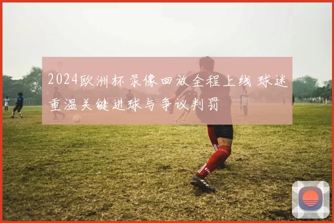 2024欧洲杯录像回放全程上线 球迷重温关键进球与争议判罚