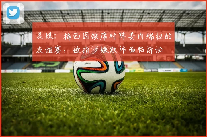 美媒：梅西因缺席对阵委内瑞拉的友谊赛，被指涉嫌欺诈面临诉讼