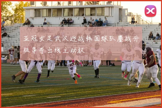 亚冠女足武汉迎战韩国球队鏖战升级争夺出线主动权