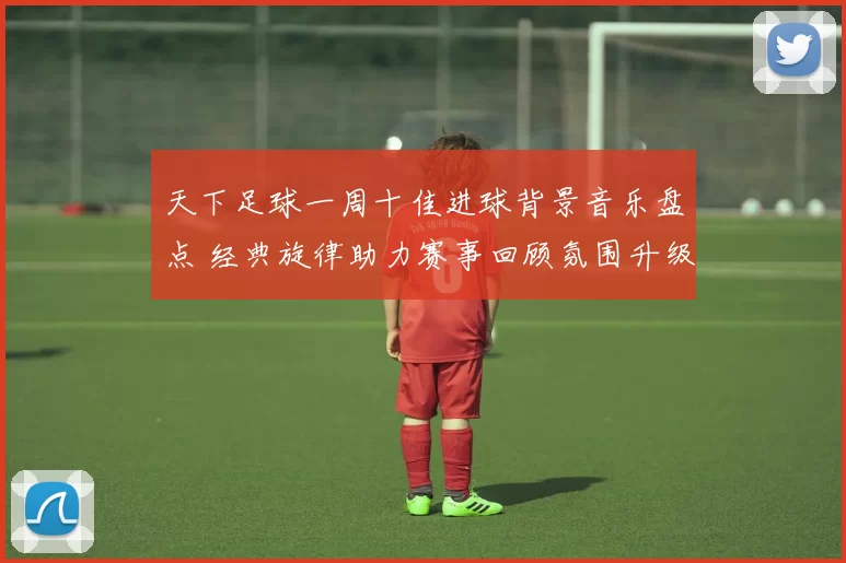 天下足球一周十佳进球背景音乐盘点 经典旋律助力赛事回顾氛围升级