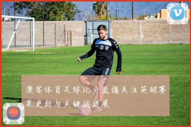 澳客体育足球比分直播关注英超赛果更新与关键战进展