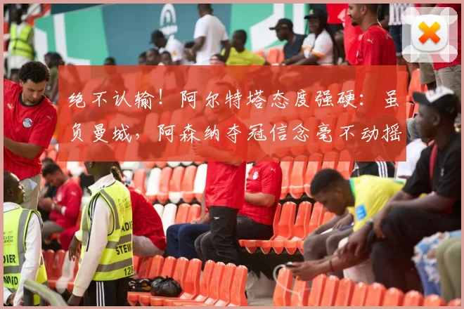 绝不认输！阿尔特塔态度强硬：虽负曼城，阿森纳夺冠信念毫不动摇