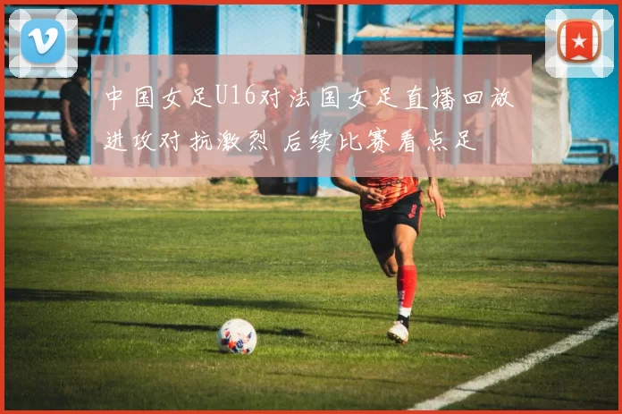 中国女足U16对法国女足直播回放 进攻对抗激烈 后续比赛看点足