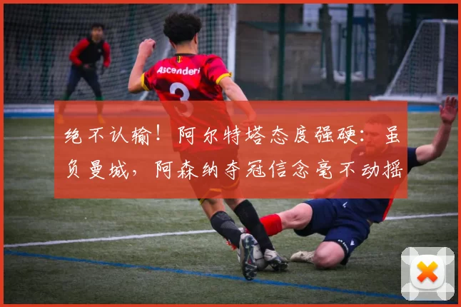 绝不认输！阿尔特塔态度强硬：虽负曼城，阿森纳夺冠信念毫不动摇