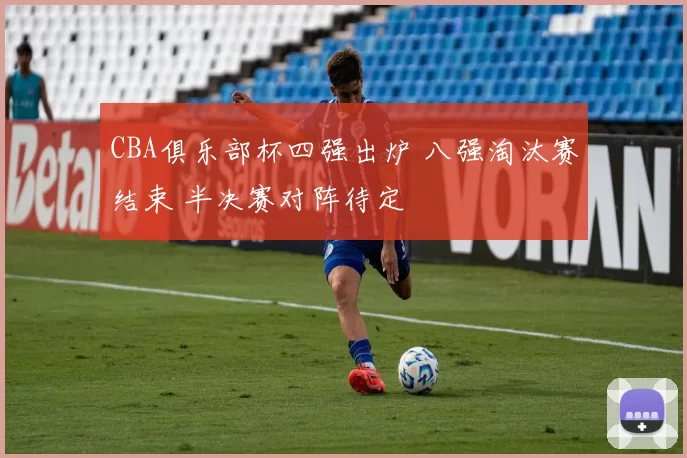 CBA俱乐部杯四强出炉 八强淘汰赛结束 半决赛对阵待定