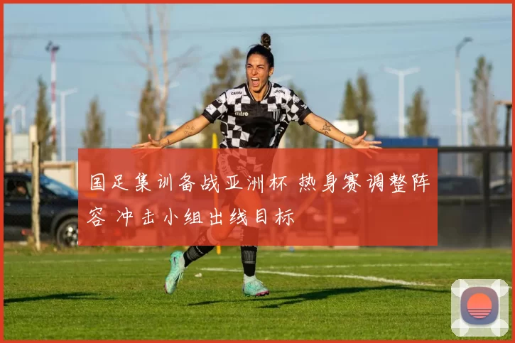 国足集训备战亚洲杯 热身赛调整阵容 冲击小组出线目标