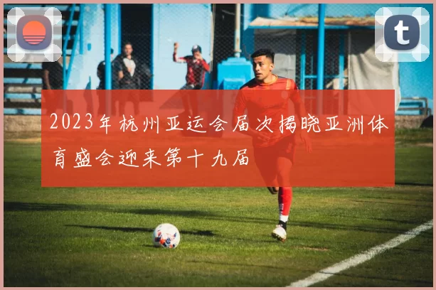 2023年杭州亚运会届次揭晓亚洲体育盛会迎来第十九届