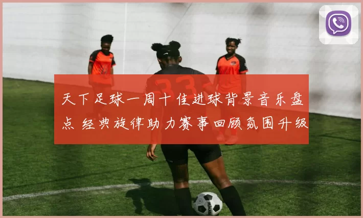天下足球一周十佳进球背景音乐盘点 经典旋律助力赛事回顾氛围升级