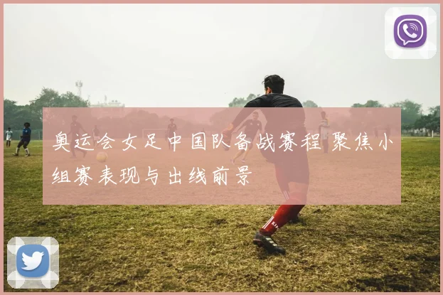 奥运会女足中国队备战赛程 聚焦小组赛表现与出线前景