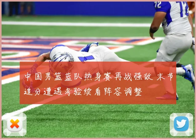 中国男篮蓝队热身赛再战强敌 末节追分遭遇考验续看阵容调整