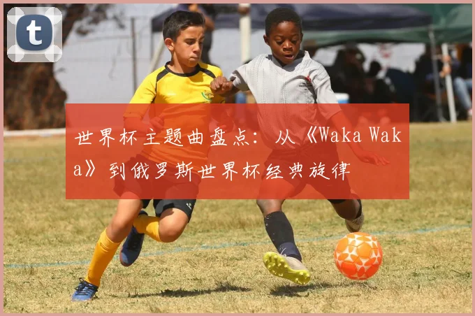 世界杯主题曲盘点:从《Waka Waka》到俄罗斯世界杯经典旋律