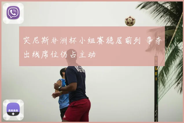 突尼斯非洲杯小组赛稳居前列 争夺出线席位仍占主动