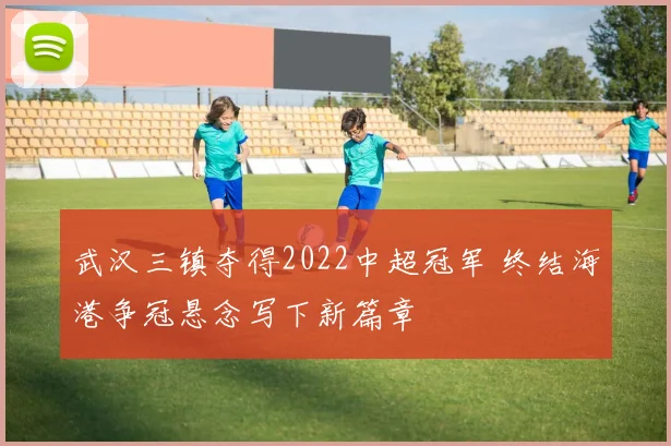武汉三镇夺得2022中超冠军 终结海港争冠悬念写下新篇章