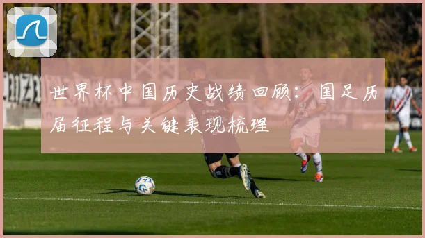 世界杯中国历史战绩回顾:国足历届征程与关键表现梳理