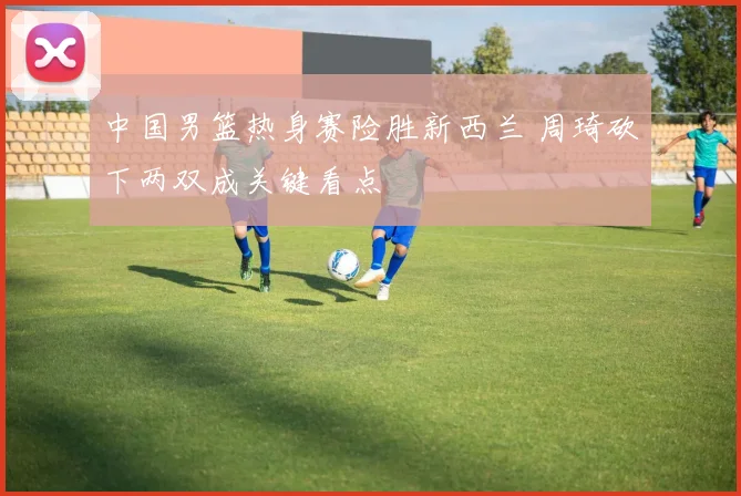 中国男篮热身赛险胜新西兰 周琦砍下两双成关键看点