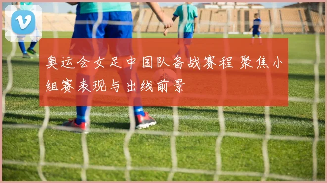 奥运会女足中国队备战赛程 聚焦小组赛表现与出线前景