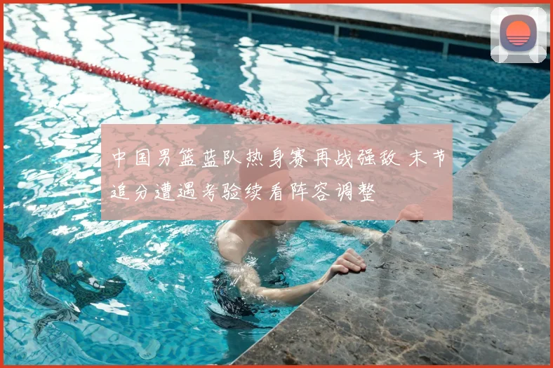 中国男篮蓝队热身赛再战强敌 末节追分遭遇考验续看阵容调整