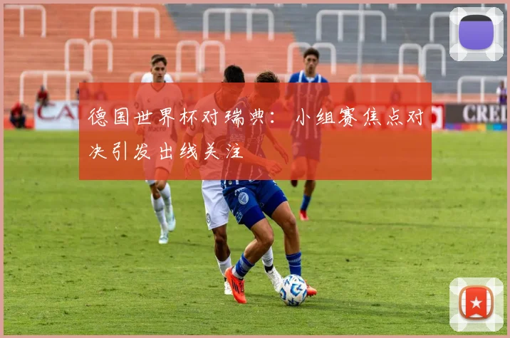 德国世界杯对瑞典:小组赛焦点对决引发出线关注