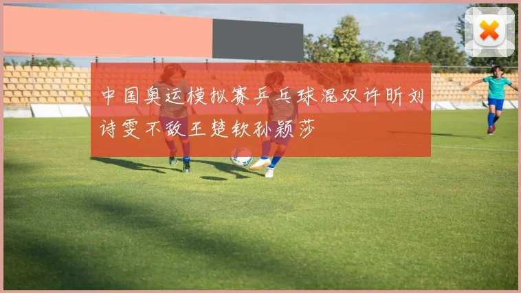 中国奥运模拟赛乒乓球混双许昕刘诗雯不敌王楚钦孙颖莎