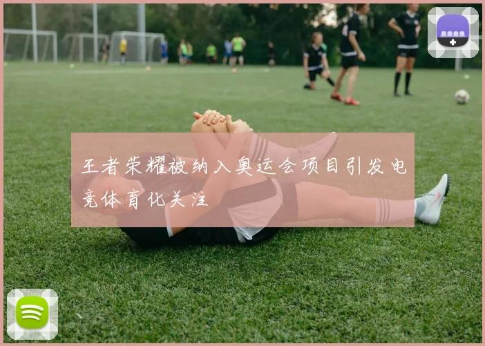 王者荣耀被纳入奥运会项目引发电竞体育化关注