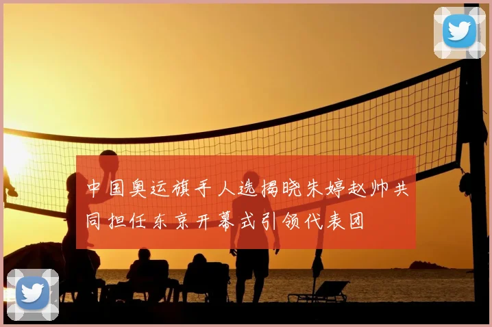中国奥运旗手人选揭晓朱婷赵帅共同担任东京开幕式引领代表团