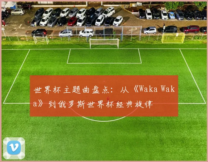 世界杯主题曲盘点:从《Waka Waka》到俄罗斯世界杯经典旋律