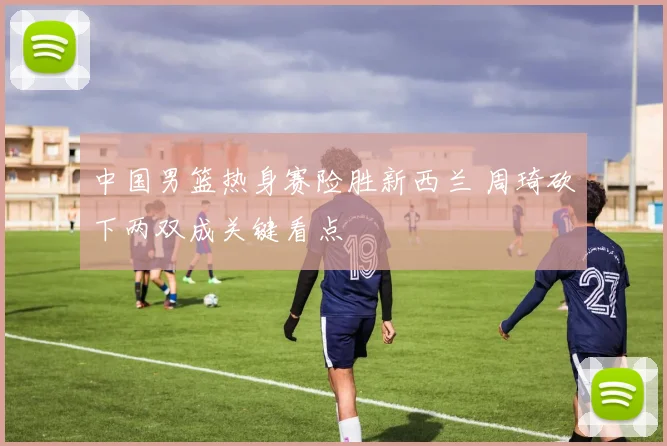 中国男篮热身赛险胜新西兰 周琦砍下两双成关键看点