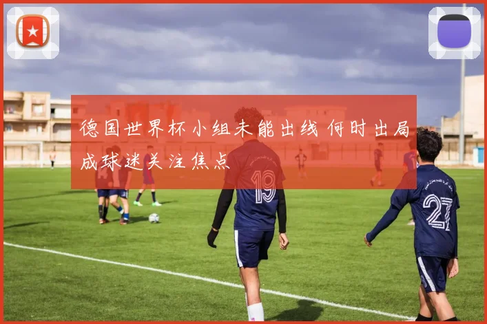 德国世界杯小组未能出线 何时出局成球迷关注焦点